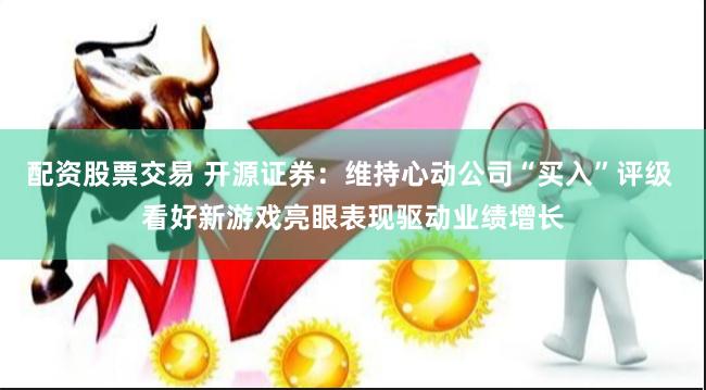 配资股票交易 开源证券：维持心动公司“买入”评级 看好新游戏亮眼表现驱动业绩增长