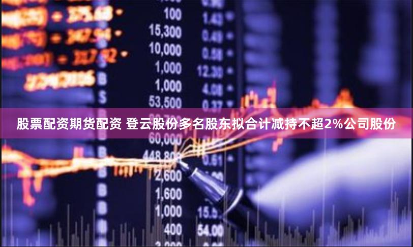 股票配资期货配资 登云股份多名股东拟合计减持不超2%公司股份