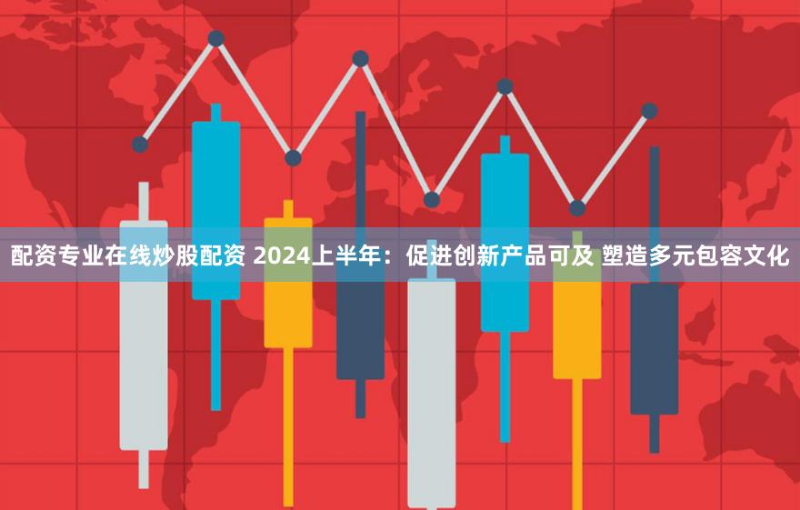 配资专业在线炒股配资 2024上半年：促进创新产品可及 塑造多元包容文化