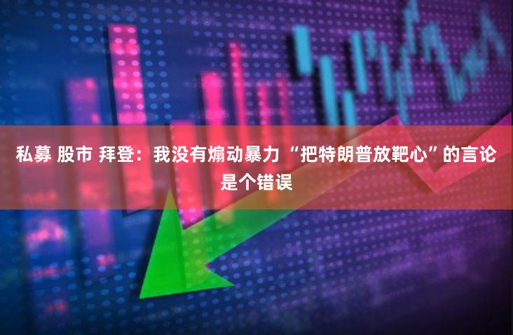 私募 股市 拜登：我没有煽动暴力 “把特朗普放靶心”的言论是个错误