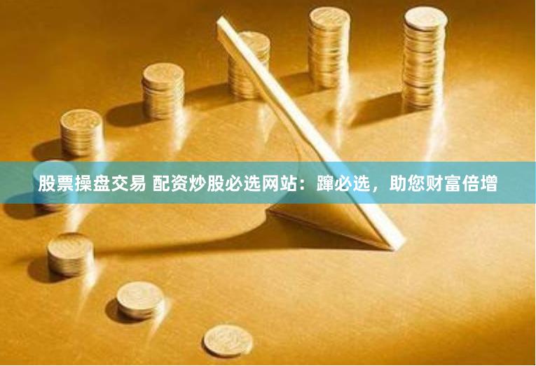 股票操盘交易 配资炒股必选网站：蹿必选，助您财富倍增
