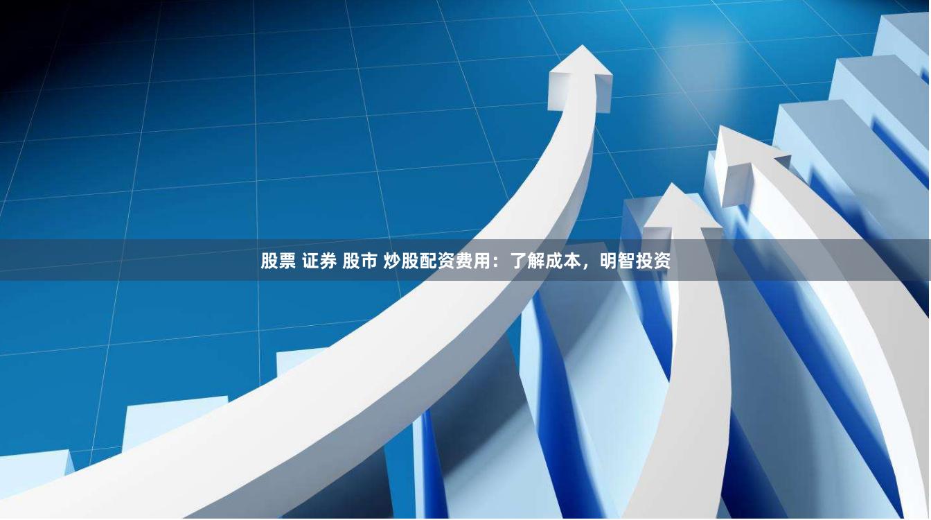 股票 证券 股市 炒股配资费用：了解成本，明智投资