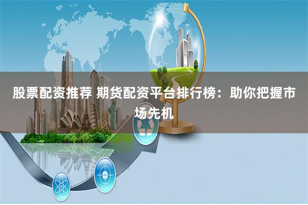 股票配资推荐 期货配资平台排行榜：助你把握市场先机
