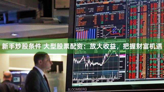 新手炒股条件 大型股票配资：放大收益，把握财富机遇