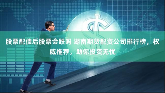 股票配债后股票会跌吗 湖南期货配资公司排行榜，权威推荐，助你投资无忧
