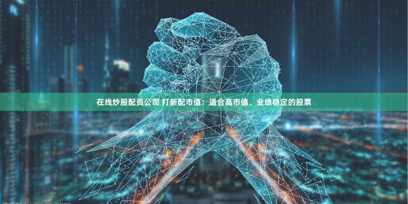 在线炒股配资公司 打新配市值：适合高市值、业绩稳定的股票