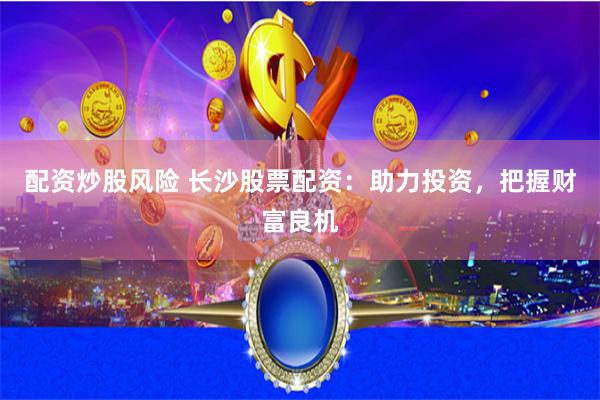 配资炒股风险 长沙股票配资：助力投资，把握财富良机