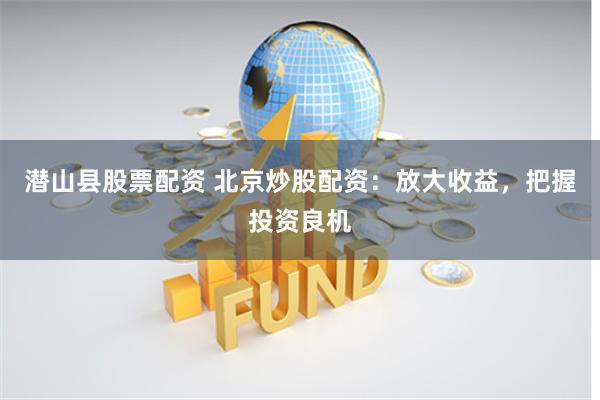 潜山县股票配资 北京炒股配资：放大收益，把握投资良机