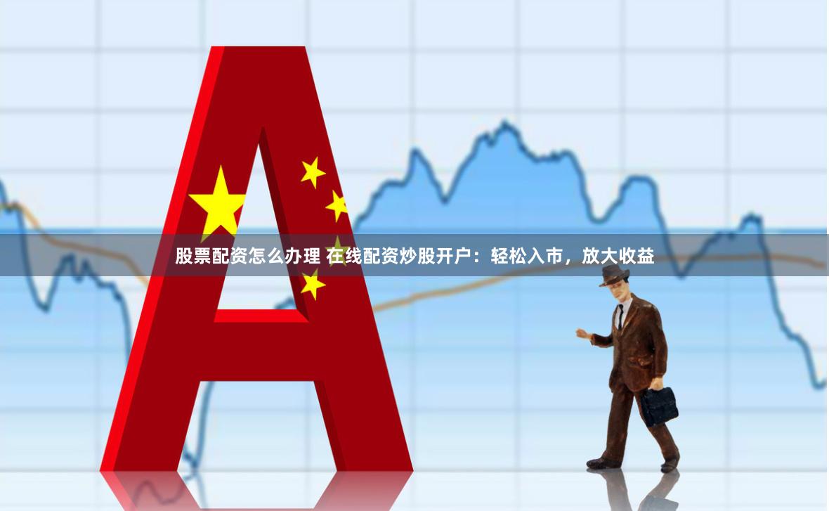 股票配资怎么办理 在线配资炒股开户：轻松入市，放大收益