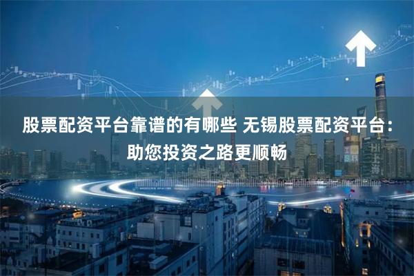 股票配资平台靠谱的有哪些 无锡股票配资平台：助您投资之路更顺畅