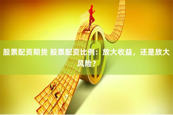 股票配资期货 股票配资比例：放大收益，还是放大风险？