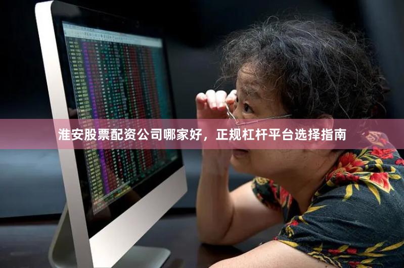 淮安股票配资公司哪家好，正规杠杆平台选择指南