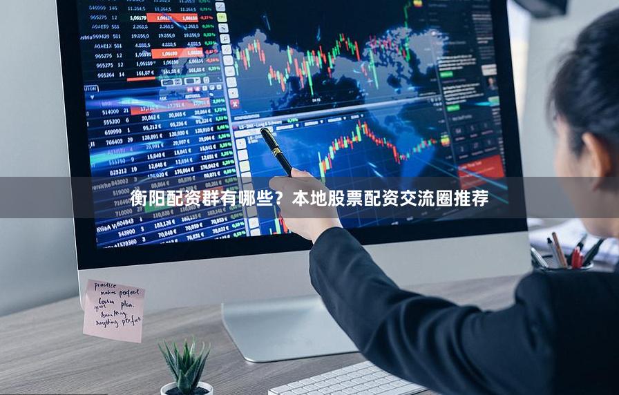 衡阳配资群有哪些？本地股票配资交流圈推荐
