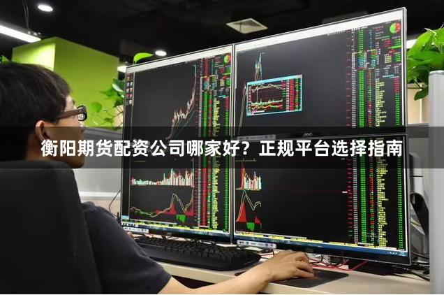 衡阳期货配资公司哪家好？正规平台选择指南