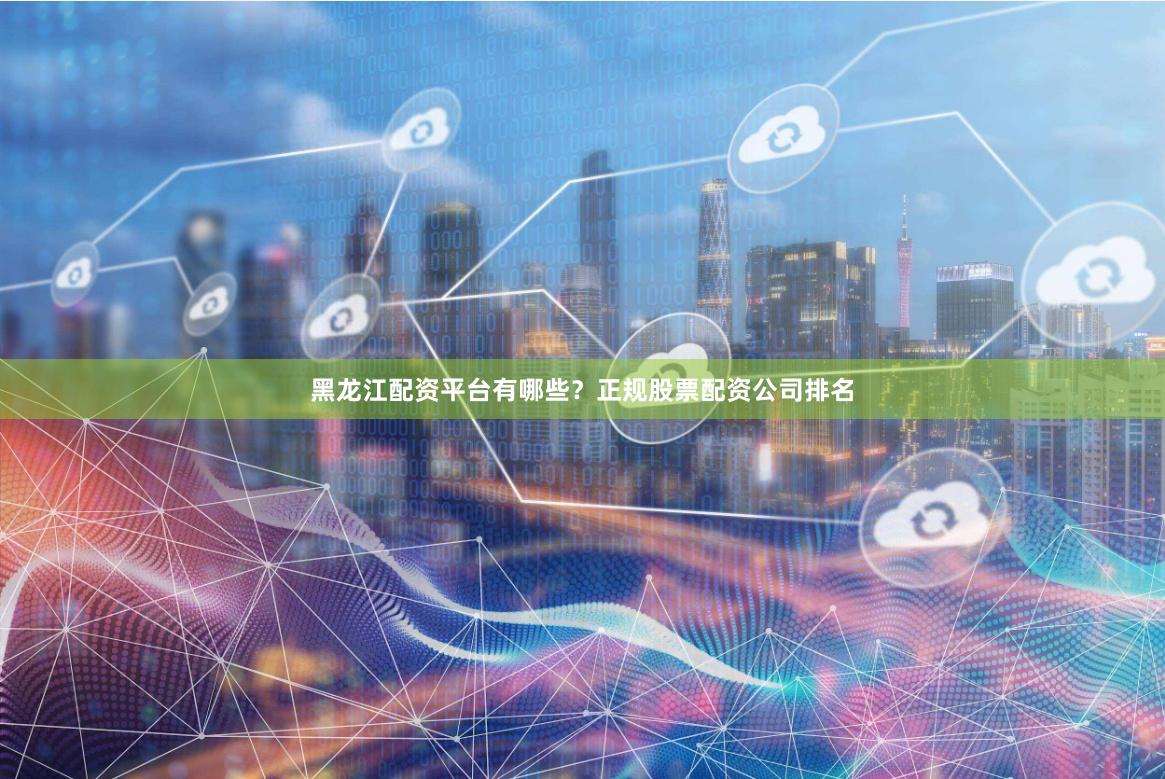 黑龙江配资平台有哪些？正规股票配资公司排名