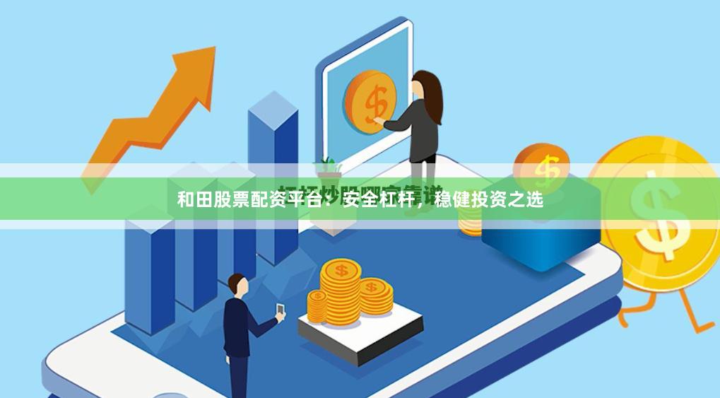 和田股票配资平台：安全杠杆，稳健投资之选
