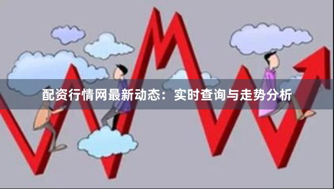 配资行情网最新动态：实时查询与走势分析